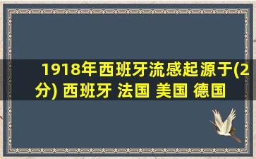 1918年西班牙流感起源于(2分) 西班牙 法国 美国 德国